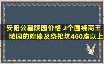 安阳公墓陵园价格 2个围绕商王陵园的隍壕及祭祀坑460座以上